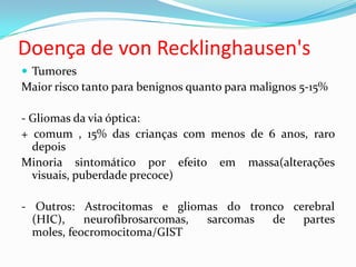 Doença de von Recklinghausen's
 Tumores
Maior risco tanto para benignos quanto para malignos 5-15%
- Gliomas da via óptica:
+ comum , 15% das crianças com menos de 6 anos, raro
depois
Minoria sintomático por efeito em massa(alterações
visuais, puberdade precoce)
- Outros: Astrocitomas e gliomas do tronco cerebral
(HIC), neurofibrosarcomas, sarcomas de partes
moles, feocromocitoma/GIST
 