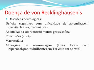 Doença de von Recklinghausen's
 Desordens neurológicas:
Déficits cognitivos com dificuldade de aprendizagem
(escrita, leitura, matemática)
Anomalias na coordenação motora grossa e fina
Convulsões (4,2%)
Macrocefalia
Alterações de neuroimagem (áreas focais com
hipersinal/pontos brilhantes em T2) visto em 60-70%
 