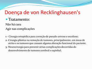 Doença de von Recklinghausen's
 Tratamento:
Não há cura
Agir nas complicações
1 - Cirurgia ortopédica para correção de pseudo-artrose e escoliose;
2 -Cirurgia plástica na remoção de tumores, principalmente, em áreas de
atrito e os tumores que causam alguma alteração funcional do paciente.
3 -Neurocirurgia para prevenir sérias complicações decorridas do
desenvolvimento de tumores cerebral e espinhal.
 