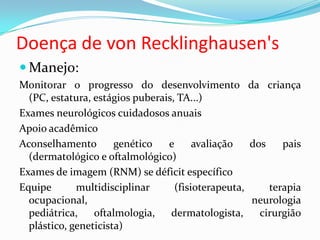 Doença de von Recklinghausen's
 Manejo:
Monitorar o progresso do desenvolvimento da criança
(PC, estatura, estágios puberais, TA...)
Exames neurológicos cuidadosos anuais
Apoio acadêmico
Aconselhamento genético e avaliação dos pais
(dermatológico e oftalmológico)
Exames de imagem (RNM) se déficit específico
Equipe multidisciplinar (fisioterapeuta, terapia
ocupacional, neurologia
pediátrica, oftalmologia, dermatologista, cirurgião
plástico, geneticista)
 