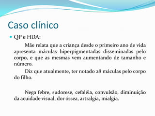Caso clínico
 QP e HDA:
Mãe relata que a criança desde o primeiro ano de vida
apresenta máculas hiperpigmentadas disseminadas pelo
corpo, e que as mesmas vem aumentando de tamanho e
número.
Diz que atualmente, ter notado 28 máculas pelo corpo
do filho.
Nega febre, sudorese, cefaléia, convulsão, diminuição
da acuidade visual, dor óssea, artralgia, mialgia.
 
