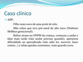 Caso clínico
 APF:
Filho mais novo de uma prole de três;
Mãe relata que teve pré-natal de alto risco (Diabetes
Mellitus gestacional);
Refere atraso no DNPM da criança, começou a andar e
falar mais tarde (não soube precisar quando), apresenta
dificuldade no aprendizado (não sabe ler, escrever, fazer
contas...) e relata quedas constantes, mais quando corre.
 