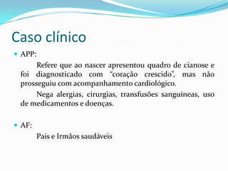 Caso clínico
 APP:
Refere que ao nascer apresentou quadro de cianose e
foi diagnosticado com “coração crescido”, mas não
prosseguiu com acompanhamento cardiológico.
Nega alergias, cirurgias, transfusões sanguíneas, uso
de medicamentos e doenças.
 AF:
Pais e Irmãos saudáveis
 