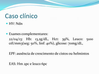 Caso clínico
 HV: Ndn
 Exames complementares:
22/04/13: Hb: 13,2g/dL, Hct: 39%, Leuco: 5100
cél/mm3(seg: 50%, linf: 40%), glicose: 70mg/dL,
EPF: ausência de crescimento de cistos ou helmintos
EAS: Hm 2pc e leuco 6pc
 
