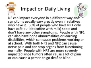 Impact on Daily LivingNF can impact everyone in a different way and symptoms usually vary greatly even in relatives who have it.  60% of people who have NF1 only have café-au-lait(coffee with milk) spots and don’t have any other symptoms.  People with NF1 can also have bone abnormalities or learning disabilities, which can cause problems working or at school.  With both NF1 and NF2 can cause nerve pain and can stop organs from functioning normally.  People with NF2 are more severely impacted since tumors often cause a lot of pain or can cause a person to go deaf or blind.