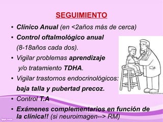 SEGUIMIENTO
●   Clínico Anual (en <2años más de cerca)
●   Control oftalmológico anual
    (8-18años cada dos).
●   Vigilar problemas aprendizaje
    y/o tratamiento TDHA.
●   Vigilar trastornos endocrinológicos:
    baja talla y pubertad precoz.
●   Control T.A
●   Exámenes complementarios en función de
    la clínica!! (si neuroimagen--> RM)
 