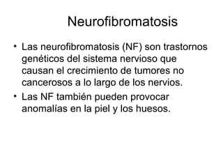 Neurofibromatosis
• Las neurofibromatosis (NF) son trastornos
genéticos del sistema nervioso que
causan el crecimiento de tumores no
cancerosos a lo largo de los nervios.
• Las NF también pueden provocar
anomalías en la piel y los huesos.
 