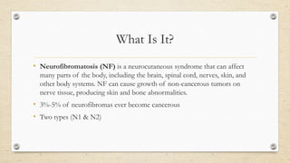 What Is It?
• Neurofibromatosis (NF) is a neurocutaneous syndrome that can affect
many parts of the body, including the brain, spinal cord, nerves, skin, and
other body systems. NF can cause growth of non-cancerous tumors on
nerve tissue, producing skin and bone abnormalities.

• 3%-5% of neurofibromas ever become cancerous
• Two types (N1 & N2)

 