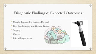 Diagnostic Findings & Expected Outcomes
•
•
•
•
•

Usually diagnosed in during a Physical
Eye, Ear, Imaging, and Genetic Testing
Surgery
Cancer
Life with symptoms

 