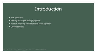 Introduction
• Rare syndrome
• Hearing loss as presenting symptom
• Invasive, requiring a multispecialist team approach
• Chromosome 22
Slattery WH. Neurofibromatosis type 2. Otolaryngologic Clinics of North America. 2015 Jun 1;48(3):443-60.
 