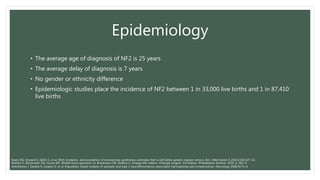 Epidemiology
• The average age of diagnosis of NF2 is 25 years
• The average delay of diagnosis is 7 years
• No gender or ethnicity difference
• Epidemiologic studies place the incidence of NF2 between 1 in 33,000 live births and 1 in 87,410
live births
Shelton C, Brackmann DE, House WF. Middle fossa approach. In: Brackmann DE, Shelton C, Arriaga MA, editors. Otologic surgery. 3rd edition. Philadelphia: Elsevier; 2010. p. 581–9.
Antinheimo J, Sankila R, Carpen O, et al. Population-based analysis of sporadic and type 2 neurofibromatosis-associated meningiomas and schwannomas. Neurology 2000;54:71–6.
Evans DG, Howard E, Giblin C, et al. Birth incidence and prevalence of tumorprone syndromes: estimates from a UK family genetic register service. Am J Med Genet A 2010;152A:327–32.
 