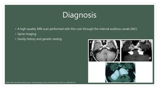 Diagnosis
• A high-quality MRI scan performed with thin cuts through the internal auditory canals (IAC).
• Spine imaging
• Family history and genetic testing
Slattery WH. Neurofibromatosis type 2. Otolaryngologic Clinics of North America. 2015 Jun 1;48(3):443-60.
 