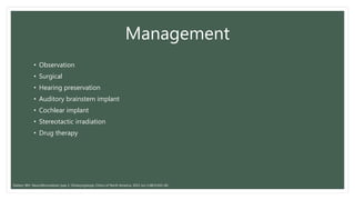 Management
• Observation
• Surgical
• Hearing preservation
• Auditory brainstem implant
• Cochlear implant
• Stereotactic irradiation
• Drug therapy
Slattery WH. Neurofibromatosis type 2. Otolaryngologic Clinics of North America. 2015 Jun 1;48(3):443-60.
 