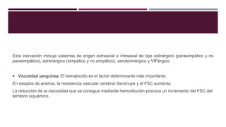 Esta inervación incluye sistemas de origen extraaxial e intraaxial de tipo colinérgico (parasimpático y no
parasimpático), adrenérgico (simpático y no simpático), serotoninérgico y VIPérgico.
 Viscosidad sanguínea: El hematocrito es el factor determinante más importante.
En estados de anemia, la resistencia vascular cerebral disminuye y el FSC aumenta.
La reducción de la viscosidad que se consigue mediante hemodilución provoca un incremento del FSC del
territorio isquémico.
 