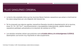 FLUJO SANGUÍNEO CEREBRAL
 La teoría más aceptada indica que las neuronas liberan factores vasoactivos que actúan a nivel local en
los vasos sanguíneos por una relajación del músculo liso.
 Se ha propuesto que algunos agentes vasoactivos liberados durante la despolarización de la neurona,
iones, K+, H+, O2, Ca++, neurotransmisores y neuropéptidos (catecolaminas, péptido intestinal
vasoactivo) participan activamente en la inducción de cambios en el FSC.
 Los estudios recientes indican que productos como el óxido nítrico y la ciclooxigenasa 2 (COX-2)
desempeñan una función muy importante en este acoplamiento
Carrillo Esper, R & Castelazo, A. (2007). Neuroanestesiologia y cuidados intensivos neurologicos.
 