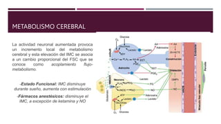 METABOLISMO CEREBRAL
La actividad neuronal aumentada provoca
un incremento local del metabolismo
cerebral y esta elevación del IMC se asocia
a un cambio proporcional del FSC que se
conoce como acoplamiento flujo-
metabolismo.
-Estado Funcional: IMC disminuye
durante sueño, aumenta con estimulación
-Fármacos anestésicos: disminuye el
IMC, a excepción de ketamina y NO
 