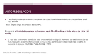 AUTORREGULACIÓN
 La autorregulación es un término empleado para describir el mantenimiento de una constante en el
FSC a través
de un amplio rango de variación de las PPC.
En general, el límite bajo aceptado en humanos es de 50 a 60mmHg y el límite alto es de 130 a 150
mmHg
 El FSC está fuertemente controlado bajo circunstancias fisiológicas normales por alteraciones de las
RVC, las cuales experimentan cambios en respuesta a cambios del índice metabólico cerebral de
consumo de oxígeno (CMRO2), PaO2, PaCO2 y PPC.
Carrillo Esper, R & Castelazo, A. (2007). Neuroanestesiologia y cuidados intensivos neurologicos.
 