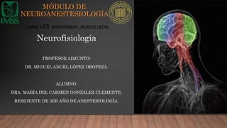 MÓDULO DE
NEUROANESTESIOLOGÍA
PROFESOR ADJUNTO:
DR. MIGUEL ANGEL LÓPEZ OROPEZA.
ALUMNO:
DRA. MARÍA DEL CARMEN GONZÁLEZ CLEMENTE.
RESIDENTE DE 3ER AÑO DE ANESTESIOLOGÍA.
UMAE #25 MONTERREY, NUEVO LEÓN.
Neurofisiología
 