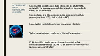 ACOPLAMIENTO
FLUJO-
METABOLISMO
CEREBRAL.
La actividad sináptica produce liberación de glutamato,
activación de los receptores glutamatérgicos y entrada de
calcio en las neuronas.
Esto da lugar a la liberación de ácido araquidónico (AA),
prostaglandinas (PG) y óxido nítrico (NO).
La actividad metabólica genera adenosina y lactato.
Todos estos factores conducen a dilatación vascular. .
El AA también puede metabolizarse hasta ácido 20-
hidroxieicosatetranoico (20-HETE) en el músculo liso vascular
(potente vasoconstrictor.)
 