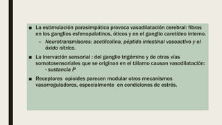 ■ La estimulación parasimpática provoca vasodilatación cerebral: fibras
en los ganglios esfenopalatinos, óticos y en el ganglio carotídeo interno.
– Neurotransmisores: acetilcolina, péptido intestinal vasoactivo y el
óxido nítrico.
■ La inervación sensorial : del ganglio trigémino y de otras vías
somatosensoriales que se originan en el tálamo causan vasodilatación:
- sustancia P
■ Receptores opioides parecen modular otros mecanismos
vasorreguladores, especialmente en condiciones de estrés.
 
