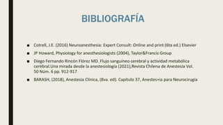 BIBLIOGRAFÍA
■ Cotrell, J.E. (2016) Neuroanesthesia: Expert Consult: Online and print (6ta ed.) Elsevier
■ JP Howard, Physiology for anesthesiologists (2004), Taylor&Francis Group
■ Diego Fernando Rincón Flórez MD. Flujo sanguíneo cerebral y actividad metabólica
cerebral.Una mirada desde la anestesiología (2021),Revista Chilena de Anestesia Vol.
50 Núm. 6 pp. 912-917
■ BARASH, (2018), Anestesia Clínica, (8va. ed). Capítulo 37, Anestes+ia para Neurocirugía
 
