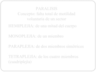PARALISIS Concepto: falta total de motilidad voluntaria de un sector HEMIPLEJIA: de una mitad del cuerpo MONOPLEJIA: de un miembro PARAPLEJIA: de dos miembros simétricos TETRAPLEJIA: de los cuatro miembros (cuadriplejía) 