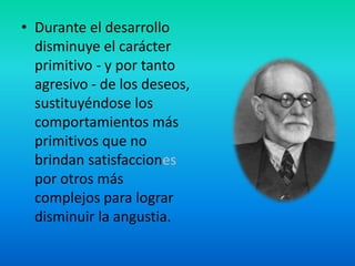 • Durante el desarrollo
disminuye el carácter
primitivo - y por tanto
agresivo - de los deseos,
sustituyéndose los
comportamientos más
primitivos que no
brindan satisfacciones
por otros más
complejos para lograr
disminuir la angustia.
 