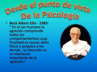 • Beck Albert Ellis - 1983:
“ En el ser humano la
agresión comprende
todos los
comportamientos cuya
finalidad es causar daño
físico o psíquico a los
demás , la intención es
un elemento
importante de la
agresión.”
 