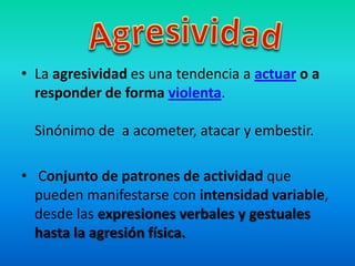 • La agresividad es una tendencia a actuar o a
responder de forma violenta.
Sinónimo de a acometer, atacar y embestir.
• Conjunto de patrones de actividad que
pueden manifestarse con intensidad variable,
desde las expresiones verbales y gestuales
hasta la agresión física.
 