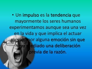 • Un impulso es la tendencia que
mayormente los seres humanos
experimentamos aunque sea una vez
en la vida y que implica el actuar
movido por alguna emoción sin que
haya mediado una deliberación
previa de la razón.
 
