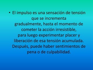 • El impulso es una sensación de tensión
que se incrementa
gradualmente, hasta el momento de
cometer la acción irresistible,
para luego experimentar placer y
liberación de esa tensión acumulada.
Después, puede haber sentimientos de
pena o de culpabilidad.
 