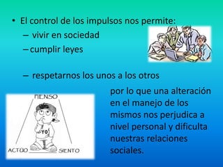 • El control de los impulsos nos permite:
– vivir en sociedad
–cumplir leyes
– respetarnos los unos a los otros
por lo que una alteración
en el manejo de los
mismos nos perjudica a
nivel personal y dificulta
nuestras relaciones
sociales.
 