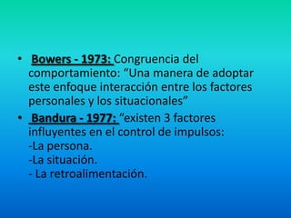 • Bowers - 1973: Congruencia del
comportamiento: “Una manera de adoptar
este enfoque interacción entre los factores
personales y los situacionales”
• Bandura - 1977: “existen 3 factores
influyentes en el control de impulsos:
-La persona.
-La situación.
- La retroalimentación.
 