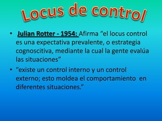 • Julian Rotter - 1954: Afirma “el locus control
es una expectativa prevalente, o estrategia
cognoscitiva, mediante la cual la gente evalúa
las situaciones”
• “existe un control interno y un control
externo; esto moldea el comportamiento en
diferentes situaciones.”
 