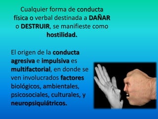 Cualquier forma de conducta
física o verbal destinada a DAÑAR
o DESTRUIR, se manifieste como
hostilidad.
El origen de la conducta
agresiva e impulsiva es
multifactorial, en donde se
ven involucrados factores
biológicos, ambientales,
psicosociales, culturales, y
neuropsiquiátricos.
 