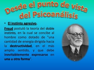 • El instinto agresivo.
Freud postuló la teoría del doble
instinto, en la cual se concibe al
hombre como dotado de "una
cantidad de energía dirigida hacia
la destructividad, en el más
amplio sentido, y que debe
inevitablemente expresarse en
una u otra forma".
 