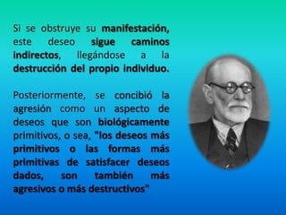 Si se obstruye su manifestación,
este deseo sigue caminos
indirectos, llegándose a la
destrucción del propio individuo.
Posteriormente, se concibió la
agresión como un aspecto de
deseos que son biológicamente
primitivos, o sea, "los deseos más
primitivos o las formas más
primitivas de satisfacer deseos
dados, son también más
agresivos o más destructivos"
 