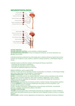 NEUROFISIOLOGIA SISTEMA NERVOSO SISTEMA NERVOSO CENTRAL: inclui encéfalo e medula espinhal SISTEMANERVOSO PERIFERICO: inclui os receptores sensoriais, os nervos sensoriais e os gânglios fora do SNC. A divisão sensorial ou aferente traz informação para o sistema nervoso em geral este evento começa nos receptores visual, auditivo, químico e somato sensorial, a informação chega ao córtex. A divisão motora ou eferente conduz a informação do SN para a periferia. · Contração da musculatura esquelética. · Contração da musculatura lisa e cardíaca · Secreção por glândula endócrina e exócrina. MEDULA ESPINHAL: parte caudal do SNC. Contem 31 pares de nervos espinhais incluem os sensoriais e os motores. A informação trafega para cima e para baixo (via ascendente e descendente). TRONCO ENCEFALICO: 10 dos 12 NC emergem dele. BULBO: é a extensão anterior da medula espinhal. Contem centros autonômicos de controle da respiração e pressão sanguínea, bem como coordena a deglutição, tosse e vomito. PONTE: participa da regulação da respiração, retransmite informação dos hemisférios cerebrais para o cerebelo. MESENCEFALO: participa dos movimentos oculares. Contem núcleos relé do sistema auditivo e visual.CEREBELO: é uma estrutura foliada que está presa ao tronco encefálico, com situação dorsal a ponte e ao bulbo. Função: coordena movimento, planejamento e execução dos movimentos, manutenção postural, coordena movimento da cabeça e dos olhos. TALAMO E HIPOTALAMO: TALAMO: processa quase toda a informação sensorial que se dirige para o córtex cerebral e quase toda informação motora que se origina do córtex dirigindo-se para o tronco e a medula espinhal. HIPOTALAMO: contem centros reguladores da temperatura, ingestão de alimentos e balanço  