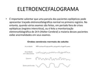 ELETROENCEFALOGRAMA
• É importante salientar que uma parcela dos pacientes epilépticos pode
apresentar traçado eletrencefalográfico normal no primeiro registro. No
entanto, quando vários exames são feitos, em período fora de crises
epilépticas (registro intercrítico), ou é feita a monitorização
eletrencefalográfica de 24 h (Holter Cerebral) a maioria desses pacientes
exibe anormalidades em seus exames.
 