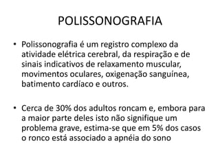 POLISSONOGRAFIA
• Polissonografia é um registro complexo da
atividade elétrica cerebral, da respiração e de
sinais indicativos de relaxamento muscular,
movimentos oculares, oxigenação sanguínea,
batimento cardíaco e outros.
• Cerca de 30% dos adultos roncam e, embora para
a maior parte deles isto não signifique um
problema grave, estima-se que em 5% dos casos
o ronco está associado a apnéia do sono
 