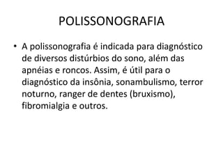 POLISSONOGRAFIA
• A polissonografia é indicada para diagnóstico
de diversos distúrbios do sono, além das
apnéias e roncos. Assim, é útil para o
diagnóstico da insônia, sonambulismo, terror
noturno, ranger de dentes (bruxismo),
fibromialgia e outros.
 
