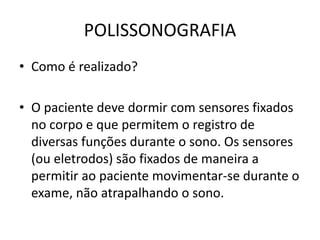 POLISSONOGRAFIA
• Como é realizado?
• O paciente deve dormir com sensores fixados
no corpo e que permitem o registro de
diversas funções durante o sono. Os sensores
(ou eletrodos) são fixados de maneira a
permitir ao paciente movimentar-se durante o
exame, não atrapalhando o sono.
 
