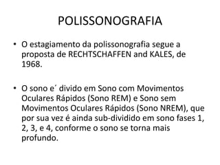 POLISSONOGRAFIA
• O estagiamento da polissonografia segue a
proposta de RECHTSCHAFFEN and KALES, de
1968.
• O sono e´ divido em Sono com Movimentos
Oculares Rápidos (Sono REM) e Sono sem
Movimentos Oculares Rápidos (Sono NREM), que
por sua vez é ainda sub-dividido em sono fases 1,
2, 3, e 4, conforme o sono se torna mais
profundo.
 