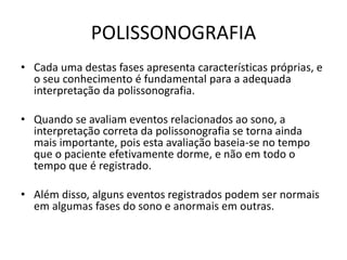 POLISSONOGRAFIA
• Cada uma destas fases apresenta características próprias, e
o seu conhecimento é fundamental para a adequada
interpretação da polissonografia.
• Quando se avaliam eventos relacionados ao sono, a
interpretação correta da polissonografia se torna ainda
mais importante, pois esta avaliação baseia-se no tempo
que o paciente efetivamente dorme, e não em todo o
tempo que é registrado.
• Além disso, alguns eventos registrados podem ser normais
em algumas fases do sono e anormais em outras.
 