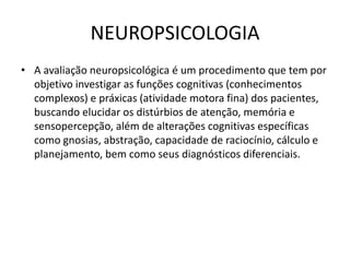 NEUROPSICOLOGIA
• A avaliação neuropsicológica é um procedimento que tem por
objetivo investigar as funções cognitivas (conhecimentos
complexos) e práxicas (atividade motora fina) dos pacientes,
buscando elucidar os distúrbios de atenção, memória e
sensopercepção, além de alterações cognitivas específicas
como gnosias, abstração, capacidade de raciocínio, cálculo e
planejamento, bem como seus diagnósticos diferenciais.
 