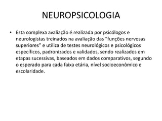 NEUROPSICOLOGIA
• Esta complexa avaliação é realizada por psicólogos e
neurologistas treinados na avaliação das “funções nervosas
superiores” e utiliza de testes neurológicos e psicológicos
específicos, padronizados e validados, sendo realizados em
etapas sucessivas, baseados em dados comparativos, segundo
o esperado para cada faixa etária, nível socioeconômico e
escolaridade.
 