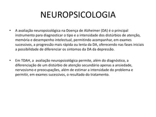 NEUROPSICOLOGIA
• A avaliação neuropsicológica na Doença de Alzheimer (DA) é o principal
instrumento para diagnosticar o tipo e a intensidade dos distúrbios de atenção,
memória e desempenho intelectual, permitindo acompanhar, em exames
sucessivos, a progressão mais rápida ou lenta da DA, oferecendo nas fases iniciais
a possibilidade de diferenciar os sintomas da DA da depressão.
• Em TDAH, a avaliação neuropsicológica permite, além do diagnóstico, a
diferenciação de um distúrbio de atenção secundário apenas a ansiedade,
nervosismo e preocupações, além de estimar a intensidade do problema e
permitir, em exames sucessivos, o resultado do tratamento.
 