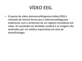 VÍDEO EEG.
• O exame de vídeo eletroencefalograma (vídeo EEG) é
realizado da mesma forma que o eletroencefalograma
tradicional, com o acréscimo de um registro simultâneo em
vídeo. Os resultados da atividade cerebral e as imagens são
analisados por um médico especialista em área de
eletrofisiologia.
 