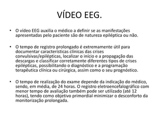 VÍDEO EEG.
• O vídeo EEG auxilia o médico a definir se as manifestações
apresentadas pelo paciente são de natureza epiléptica ou não.
• O tempo de registro prolongado é extremamente útil para
documentar características clínicas das crises
convulsivas/epilépticas, localizar o início e a propagação das
descargas e classificar corretamente diferentes tipos de crises
epilépticas, possibilitando o diagnóstico e a programação
terapêutica clínica ou cirúrgica, assim como o seu prognóstico.
• O tempo de realização do exame depende da indicação do médico,
sendo, em média, de 24 horas. O registro eletroencefalográfico com
menor tempo de avaliação também pode ser utilizado (até 12
horas), tendo como objetivo primordial minimizar o desconforto da
monitorização prolongada.
 