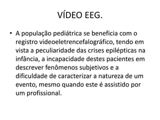 VÍDEO EEG.
• A população pediátrica se beneficia com o
registro videoeletrencefalográfico, tendo em
vista a peculiaridade das crises epilépticas na
infância, a incapacidade destes pacientes em
descrever fenômenos subjetivos e a
dificuldade de caracterizar a natureza de um
evento, mesmo quando este é assistido por
um profissional.
 